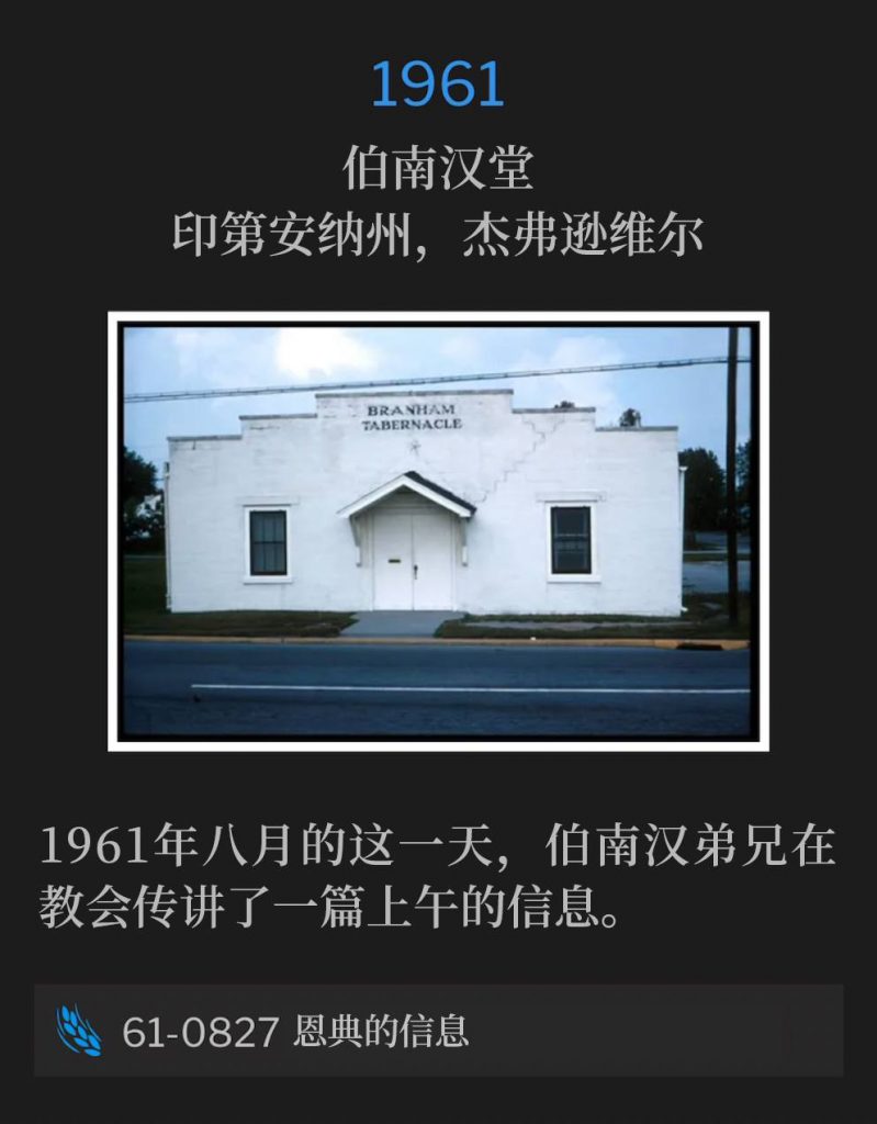 1961：
Branham Tabernacle, Jeffersonville, IN
伯南汉堂，印第安纳州，杰弗逊维尔

On this August day in 1961, Brother Branham spoke a morning message to the Tabernacle.
1961年八月的这一天，伯南汉弟兄在教会传讲了一篇上午的信息。

61-0827 The Message Of Grace
61-0827 恩典的信息
