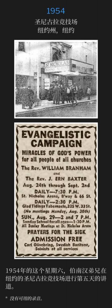 1954：
St. Nicholas Arena, New York, NY
圣尼古拉竞技场，纽约州，纽约

Brother Branham was in New York on this Saturday in 1954, speaking for the fifth day at the St. Nicholas Arena.
1954年的这个星期六，伯南汉弟兄在纽约的圣尼古拉竞技场进行第五天的讲道。

* No recordings available.
* 没有可用的录音。