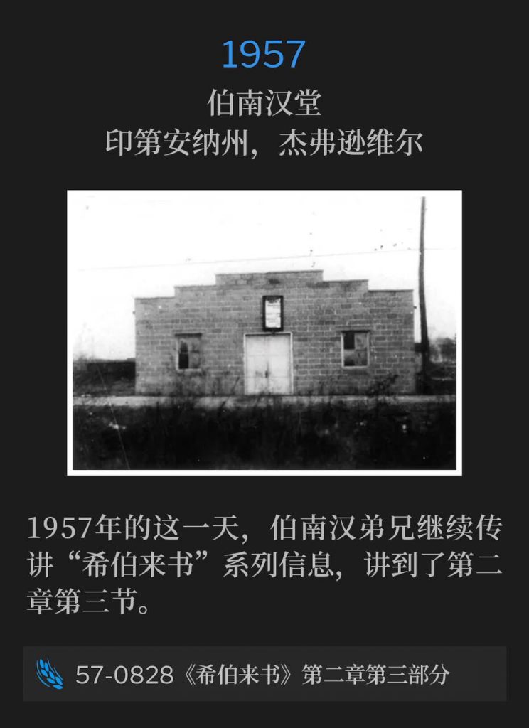 1957：
Branham Tabernacle, Jeffersonville, IN
伯南汉堂，印第安纳州，杰弗逊维尔

On this day in 1957, Brother Branham continued the "Hebrew" series with chapter two #3.
1957年的这一天，伯南汉弟兄继续传讲“希伯来书”系列信息，讲到了第二章第三节。

57-0828 Hebrews, Chapter Two #3
57-0828 《希伯来书》第二章第三部分