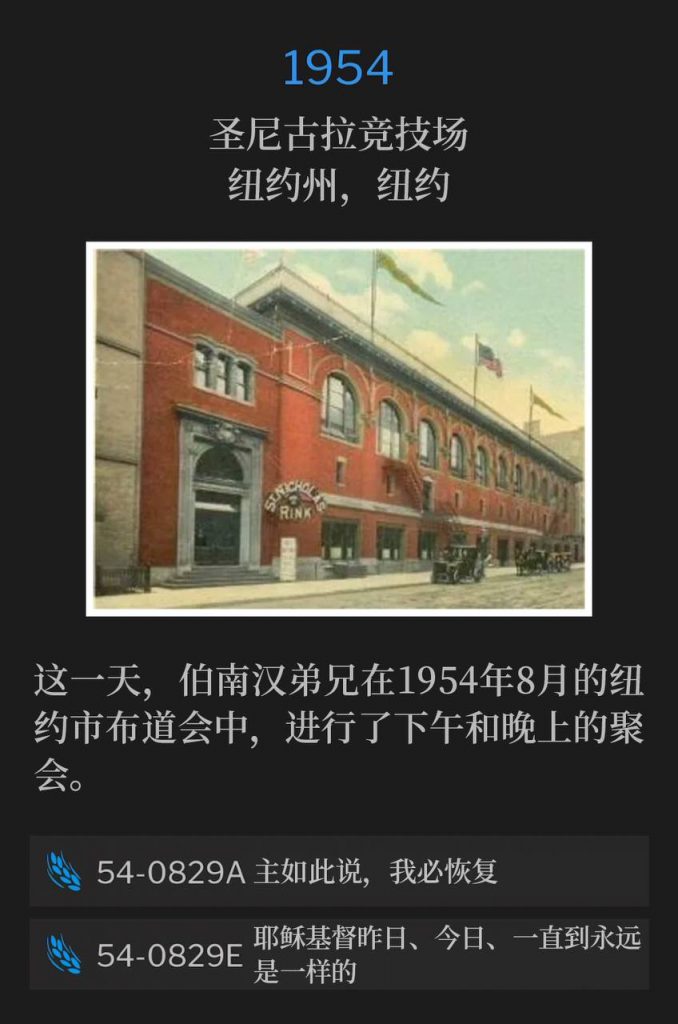1954：
St. Nicholas Arena, New York, NY
圣尼古拉竞技场，纽约州，纽约

On this day, Brother Branham held an afternoon and evening service during the New York City campaign of August 1954.
这一天，伯南汉弟兄在1954年8月的纽约市布道会中，进行了下午和晚上的聚会。

54-0829A I Will Restore, Saith The Lord
54-0829A 主如此说，我必恢复

54-0829E Jesus Christ The Same Yesterday, Today, And Forever
54-0829E 耶稣基督昨日、今日、一直到永远是一样的