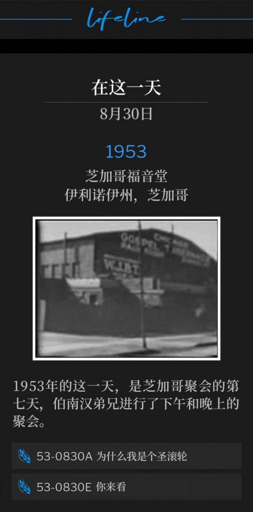1953：
Chicago Gospel Tabernacle, Chicago, IL
芝加哥福音堂，伊利诺伊州，芝加哥

This day in 1953, marked the seventh day of the Chicago meetings and Brother Branham spoke both an afternoon and an evening service.
1953年的这一天，是芝加哥聚会的第七天，伯南汉弟兄进行了下午和晚上的聚会。

53-0830A Why I Am A Holy-Roller
53-0830A 为什么我是个圣滚轮

53-0830E Come And See
53-0830E 你来看