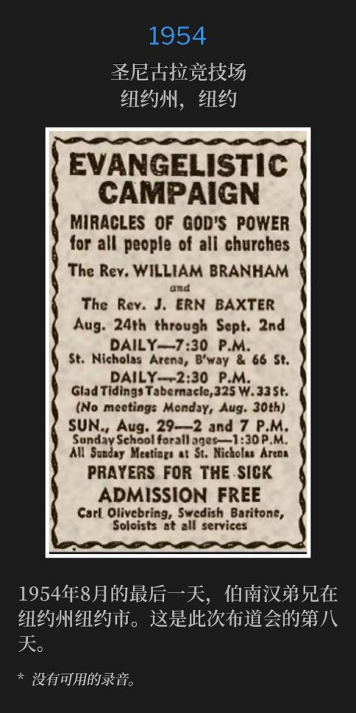 1954：
St. Nicholas Arena, New York, NY
圣尼古拉竞技场，纽约州，纽约

Brother Branham was in New York, NY on this last day of August 1954. This was the eighth day of the campaign.
1954年8月的最后一天，伯南汉弟兄在纽约州纽约市。这是此次布道会的第八天。

* No recordings available.
* 没有可用的录音。