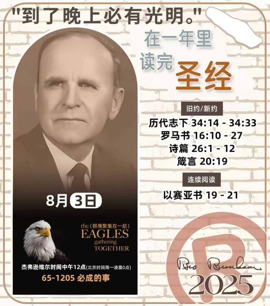  *在一年里读完圣经* ®
2025年，8月3日 

> _“我认为每个家庭每天都应该读两到三次圣经。”   伯南汉弟兄 59-1120_

1 - *旧约/新约* 
- 历代志下 34:14 - 34:33
- 罗马书 16:10 - 27
- 诗篇 26:1 - 12
- 箴言 20:19

2 - *连续阅读* 
- 以赛亚书 19 - 21