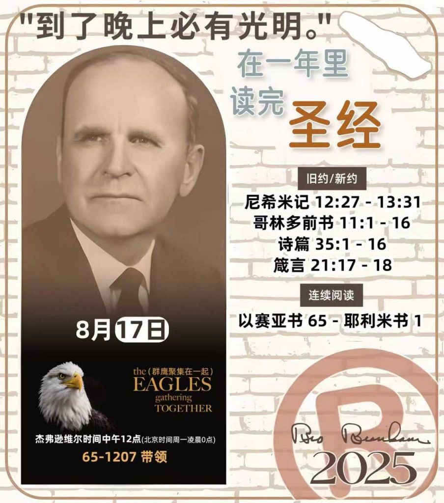 *在一年里读完圣经* ®
2025年，8月17日 

> _“我认为每个家庭每天都应该读两到三次圣经。”   伯南汉弟兄 59-1120_

1 - *旧约/新约* 
- 尼希米记 12:27 - 13:31
- 哥林多前书 11:1 - 16
- 诗篇 35:1 - 16
- 箴言 21:17 - 18

2 - *连续阅读* 
- 以赛亚书 65 - 耶利米书 1 