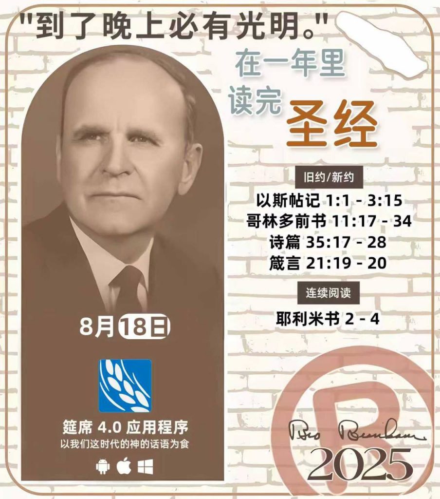  *在一年里读完圣经* ®
2025年，8月18日 

> _“我认为每个家庭每天都应该读两到三次圣经。”   伯南汉弟兄 59-1120_

1 - *旧约/新约* 
- 以斯帖记 1:1 - 3:15
- 哥林多前书 11:17 - 34
- 诗篇 35:17 - 28
- 箴言 21:19 - 20

2 - *连续阅读* 
- 耶利米书 2 - 4 