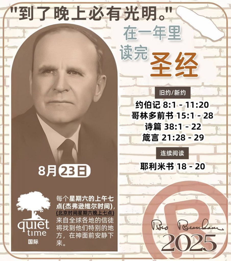  *在一年里读完圣经* ®
2025年，8月23日 

> _“我认为每个家庭每天都应该读两到三次圣经。”   伯南汉弟兄 59-1120_

1 - *旧约/新约* 
- 约伯记 8:1 - 11:20
- 哥林多前书 15:1 - 28
- 诗篇 38:1 - 22
- 箴言 21:28 - 29

2 - *连续阅读* 
- 耶利米书 18 - 20