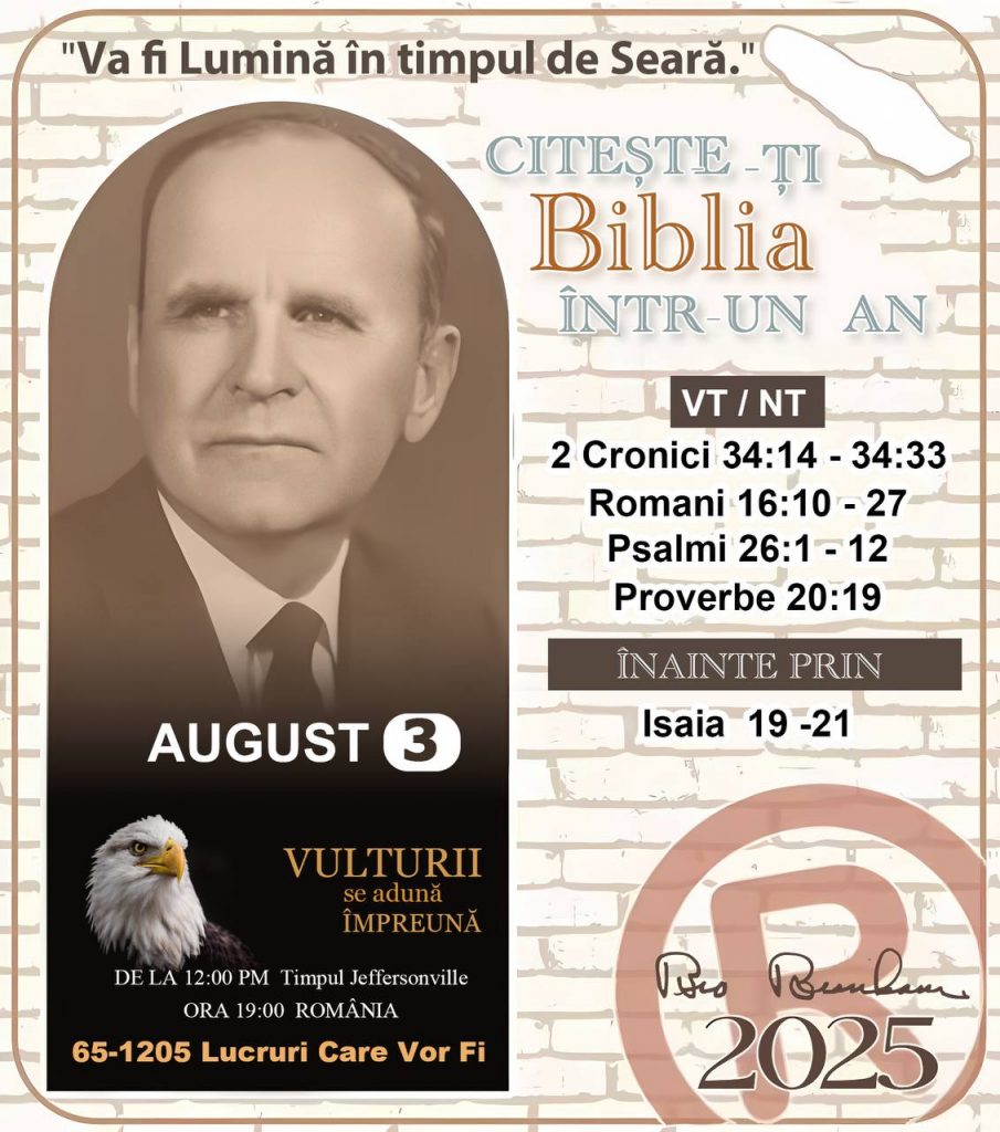 *CITEȘTE-ȚI BIBLIA ÎNTR-UN AN* ®️
3 AUGUST 2025 

> _„Cred că în fiecare casă ar trebui să se citească Biblia de două sau trei ori pe zi.” Fratele Branham 59-1120_

1 - *VT/NT* 
- 2 Cronici 34:14 - 34:33
- Romani 16:10 - 27
- Psalmi 26:1 - 12
- Proverbe 20:19

2 - *ÎNAINTE PRIN* 
- Isaia 19 - 21