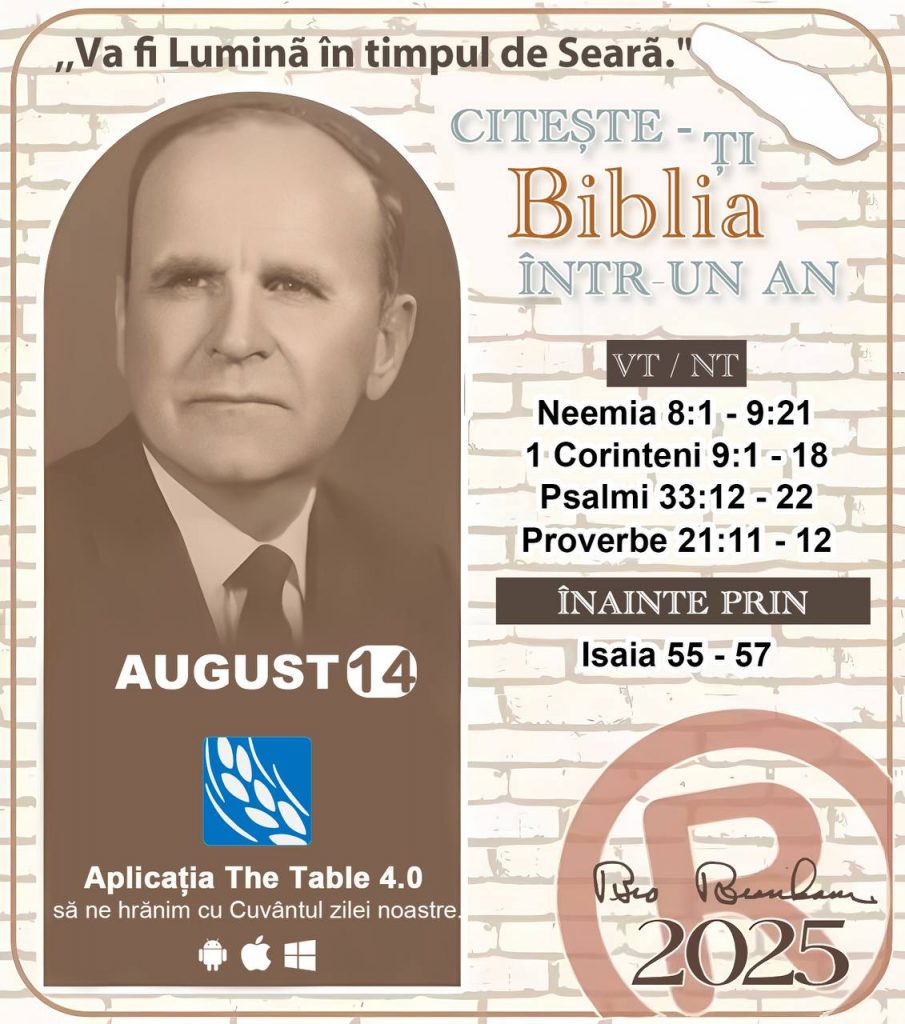  *CITEȘTE-ȚI BIBLIA ÎNTR-UN AN* ®️
14 AUGUST 2025 

> _„Cred că în fiecare casă ar trebui să se citească Biblia de două sau trei ori pe zi.” Fratele Branham 59-1120_

1 - *VT/NT* 
- Neemia 8:1 - 9:21
- 1 Corinteni 9:1 - 18
- Psalmii 33:12 - 22
- Proverbe 21:11 - 12

2 - *ÎN CONTINUARE* 
- Isaia 55 - 57