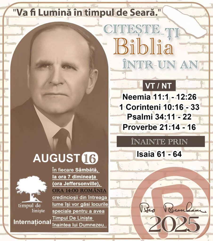  *CITEȘTE-ȚI BIBLIA ÎNTR-UN AN* ®️
16 AUGUST 2025 

> _„Cred că în fiecare casă ar trebui să se citească Biblia de două sau trei ori pe zi.” Fratele Branham 59-1120_

1 - *VT/NT* 
- Neemia 11:1 - 12:26
- 1 Corinteni 10:16 - 33
- Psalmii 34:11 - 22
- Proverbe 21:14 - 16

2 - *ÎNAINTE PRIN* 
- Isaia 61 - 64