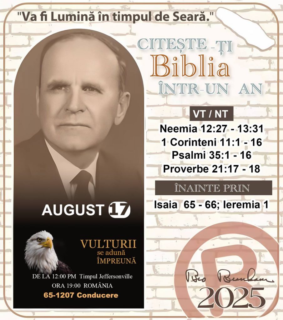 CITEȘTE-ȚI BIBLIA ÎNTR-UN AN* ®️
17 AUGUST 2025 

> _„Cred că în fiecare casă ar trebui să se citească Biblia de două sau trei ori pe zi.” Fratele Branham 59-1120_

1 - *VT/NT* 
- Neemia 12:27 - 13:31
- 1 Corinteni 11:1 - 16
- Psalmii 35:1 - 16
- Proverbe 21:17 - 18

2 - *ÎNAINTE PRIN* 
- Isaia 65 - 66; Ieremia 1