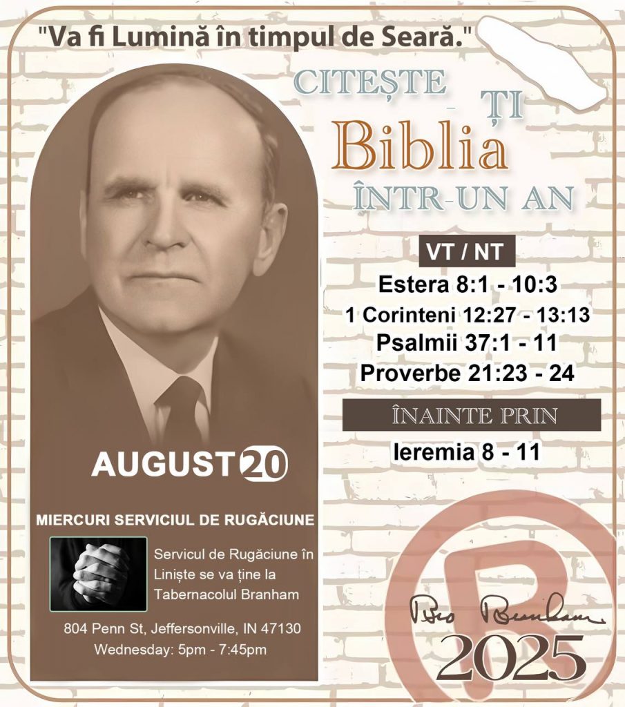 *CITEȘTE-ȚI BIBLIA ÎNTR-UN AN* ®️
20 AUGUST 2025 

> _„Cred că în fiecare casă ar trebui să se citească Biblia de două sau trei ori pe zi.” Fratele Branham 59-1120_

1 - *VT/NT* 
- Estera 8:1 - 10:3
- 1 Corinteni 12:27 - 13:13
- Psalmii 37:1 - 11
- Proverbe 21:23  - 24

2 - *ÎNAINTE PRIN* 
- Ieremia 8 - 11