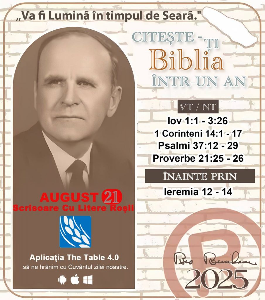 *CITEȘTE-ȚI BIBLIA ÎNTR-UN AN* ®️
21 AUGUST 2025 

> _„Cred că în fiecare casă ar trebui să se citească Biblia de două sau trei ori pe zi.” Fratele Branham 59-1120_

1 - *VT/NT* 
- Iov 1:1 - 3:26
- 1 Corinteni 14:1 - 17
- Psalmii 37:12 - 29
- Proverbe 21:25 - 26

2 - *ÎNAINTE PRIN* 
- Ieremia 12 - 14