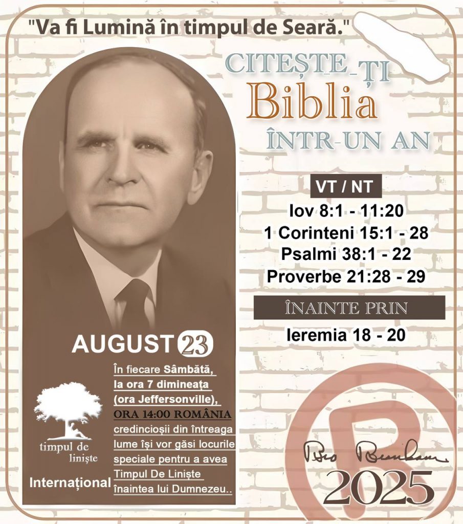  *CITEȘTE-ȚI BIBLIA ÎNTR-UN AN* ®️
23 AUGUST 2025 

> _„Cred că în fiecare casă ar trebui să se citească Biblia de două sau trei ori pe zi.” Fratele Branham 59-1120_

1 - *VT/NT* 
- Iov 8:11 - 11:20
- 1 Corinteni 15:1 - 28
- Psalmii 37:12 - 29
- Proverbe 21:28 - 29

2 - *ÎNAINTE PRIN* 
- Ieremia 18 - 20