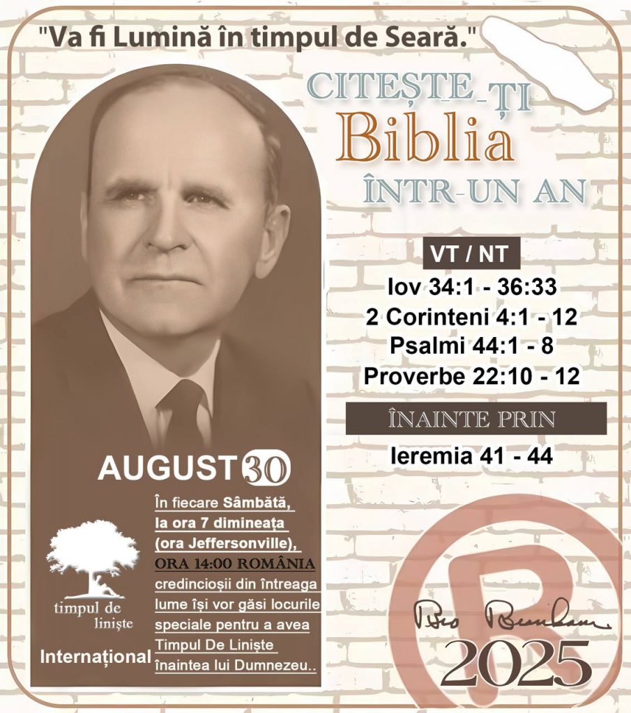  *CITEȘTE-ȚI BIBLIA ÎNTR-UN AN* ®️
30 AUGUST 2025 

> „Cred că în fiecare casă ar trebui citită Biblia de două sau trei ori pe zi.” Fratele Branham 59-1120

1 - *VT/NT* 
- Iov 34:1 - 36:33
- 2 Corinteni 4:1 - 12
- Psalmi 44:1 - 8
- Proverbe 22:10 - 12

2 - *ÎNAINTE PRIN* 
- Ieremia 41 - 44