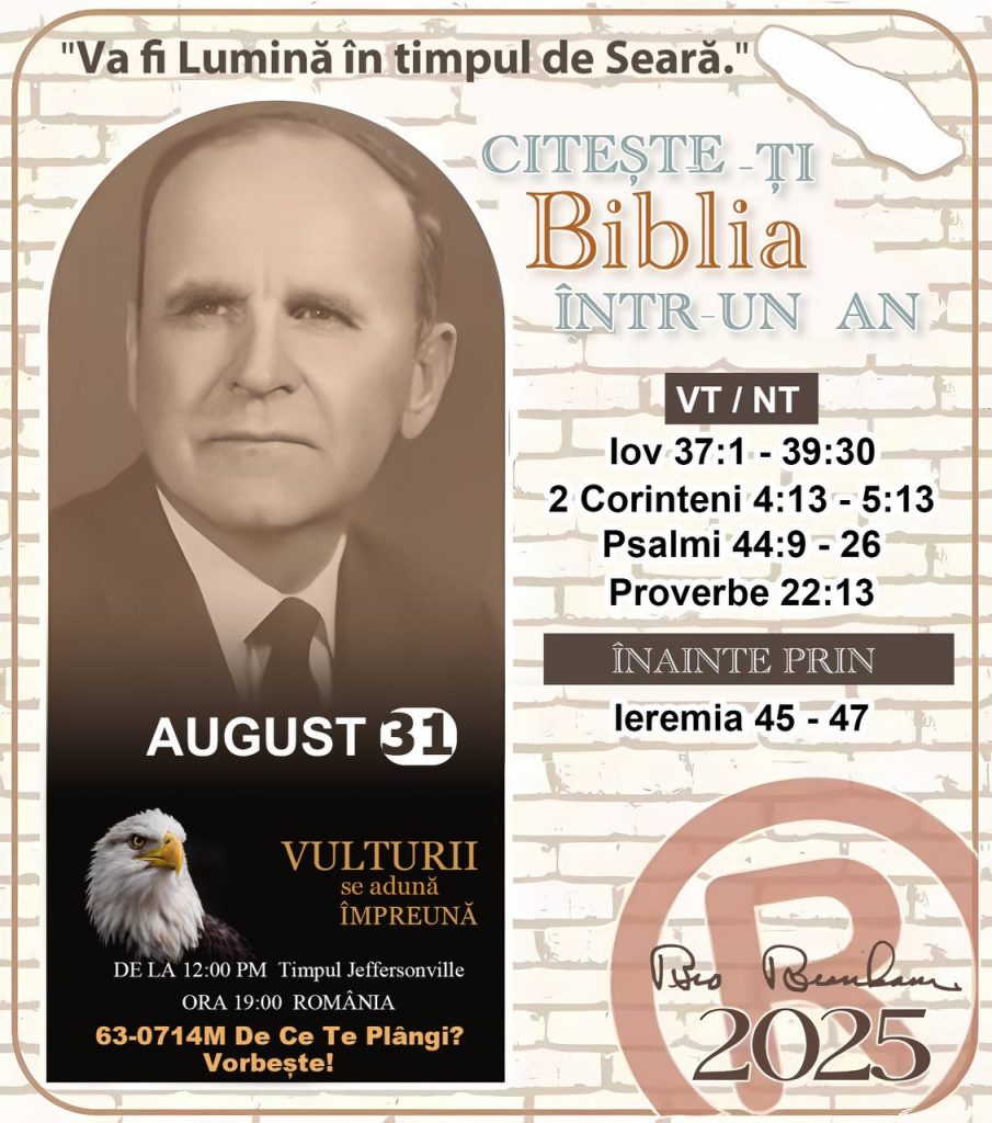 *CITEȘTE-ȚI BIBLIA ÎNTR-UN AN* ®️
31 AUGUST 2025 

> „Cred că în fiecare casă ar trebui să se citească Biblia de două sau trei ori pe zi.” Fratele Branham 59-1120

1 - *VT/NT* 
- Iov 37:1 - 39:30
- 2 Corinteni 4:13 - 5:13
- Psalmi 44:9 - 26
- Proverbe 22:13

2 - *ÎNAINTE PRIN* 
- Ieremia 45 - 47