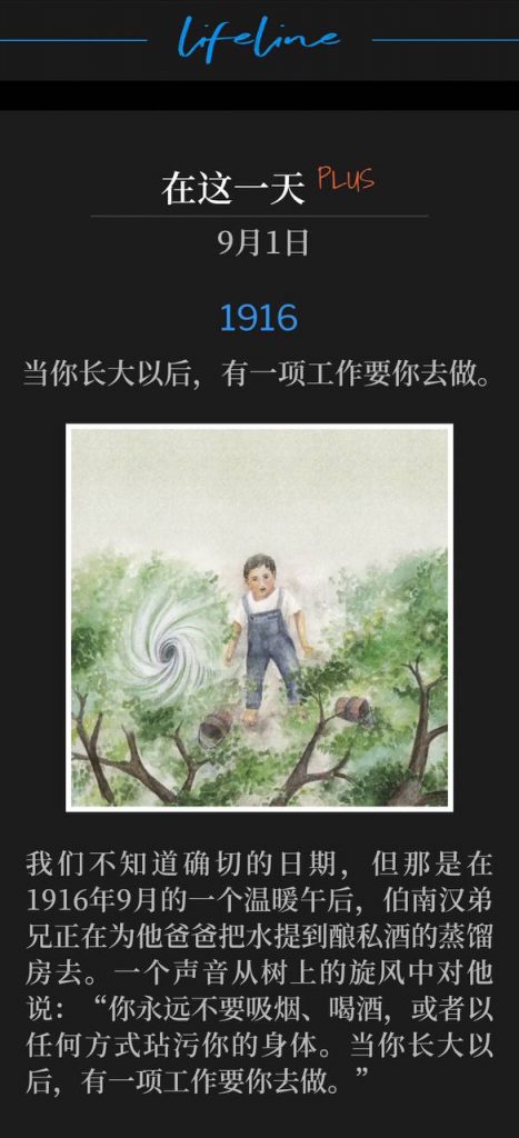 1916Plus:
There's a work for you to do when you get older.
当你长大以后，有一项工作要你去做。

We don't know the exact day, but it was on a warm September afternoon in 1916 when Brother Branham was packing water for his daddy to a moonshine still. A Voice spoke to him from a whirlwind in a tree and said, "Don't you never smoke, drink, or defile your body in any way. There's a work for you to do when you get older."
我们不知道确切的日期，但那是在1916年9月的一个温暖午后，伯南汉弟兄正在为他爸爸把水提到酿私酒的蒸馏房去。一个声音从树上的旋风中对他说：“你永远不要吸烟、喝酒，或者以任何方式玷污你的身体。当你长大以后，有一项工作要你去做。”
