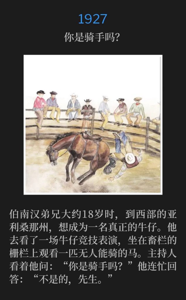1921:
Are you a rider?
你是骑手吗？

Brother Branham wanted to be a real cowboy when he went out west to Arizona around 18 years old. He went to a rodeo where he sat on the corral fence watching a horse that no man could ride. The caller looked at him and asked "are you a rider?" He quickly said, "no sir".
伯南汉弟兄大约18岁时，到西部的亚利桑那州，想成为一名真正的牛仔。他去看了一场牛仔竞技表演，坐在畜栏的栅栏上观看一匹无人能骑的马。主持人看着他问：“你是骑手吗？”他连忙回答：“不是的，先生。”
