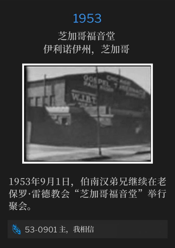 1953：
Chicago Gospel Tabernacle, Chicago, IL
芝加哥福音堂，伊利诺伊州，芝加哥

The first day of September 1953, Brother Branham continued the meetings held at the old Paul Rader church, "Chicago Gospel Tabernacle."
1953年9月1日，伯南汉弟兄继续在老保罗·雷德教会“芝加哥福音堂”举行聚会。

53-0901 Lord, I Believe
53-0901 主，我相信