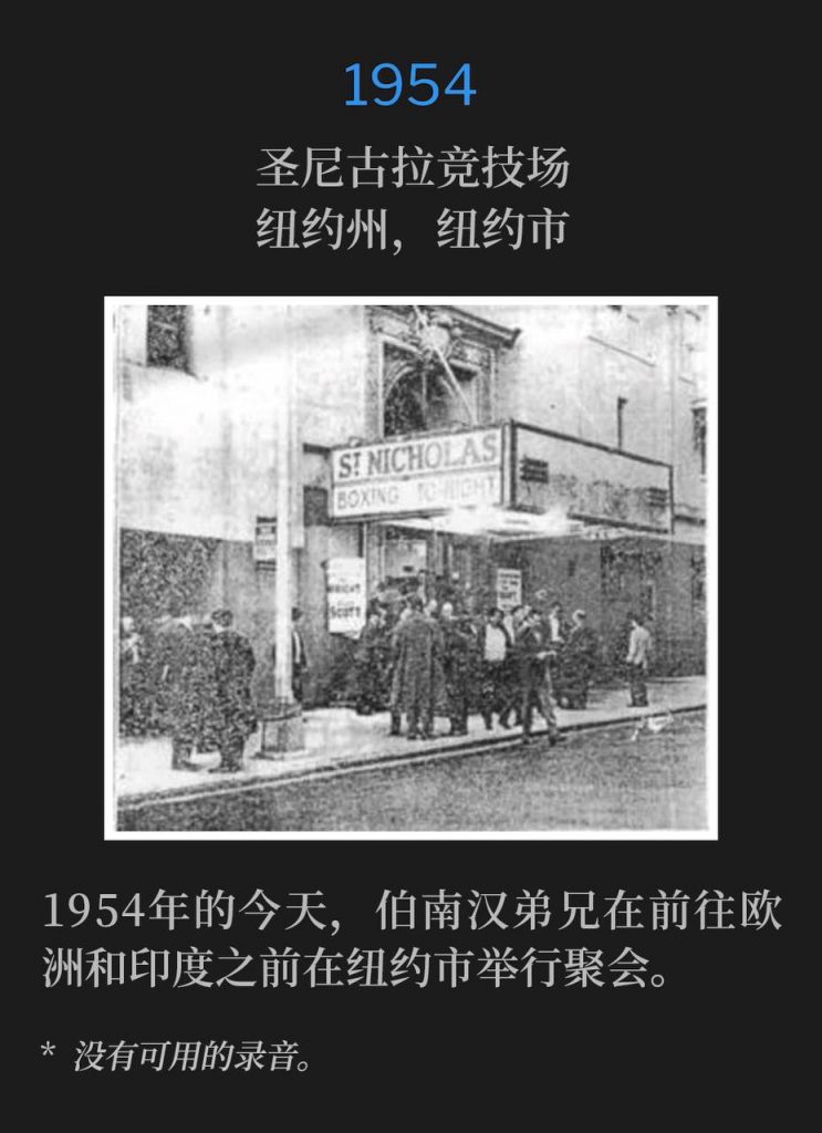1954：
St. Nicholas Arena, New York, NY
圣尼古拉竞技场，纽约州，纽约市

On this day in 1954, Brother Branham was in New York City holding services prior to leaving for Europe and India.
1954年的今天，伯南汉弟兄在前往欧洲和印度之前在纽约市举行聚会。

* No recordings available.
* 没有可用的录音。