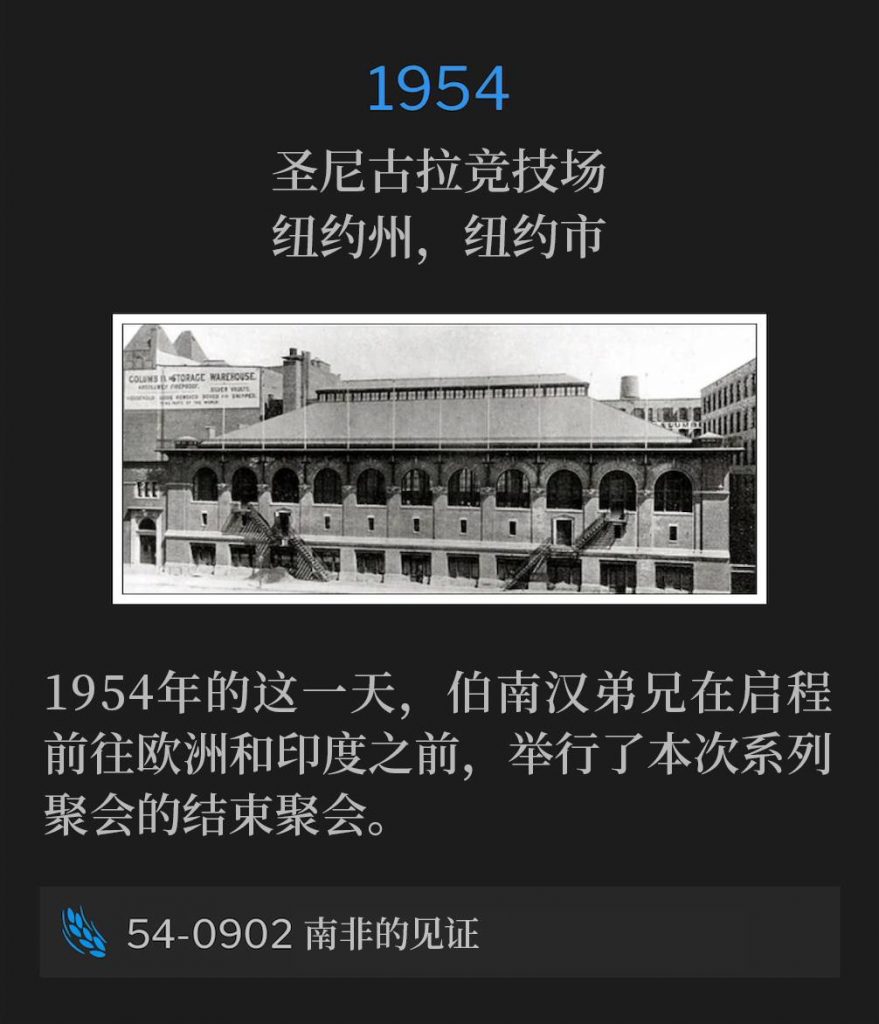 1954：
St. Nicholas Arena, New York, NY
圣尼古拉竞技场，纽约州，纽约市

Brother Branham gave the closing service of the meetings, on this day in 1954, before leaving for Europe and India.
1954年的这一天，伯南汉弟兄在启程前往欧洲和印度之前，举行了本次系列聚会的结束聚会。

54-0902 South Africa Testimony
54-0902 南非的见证