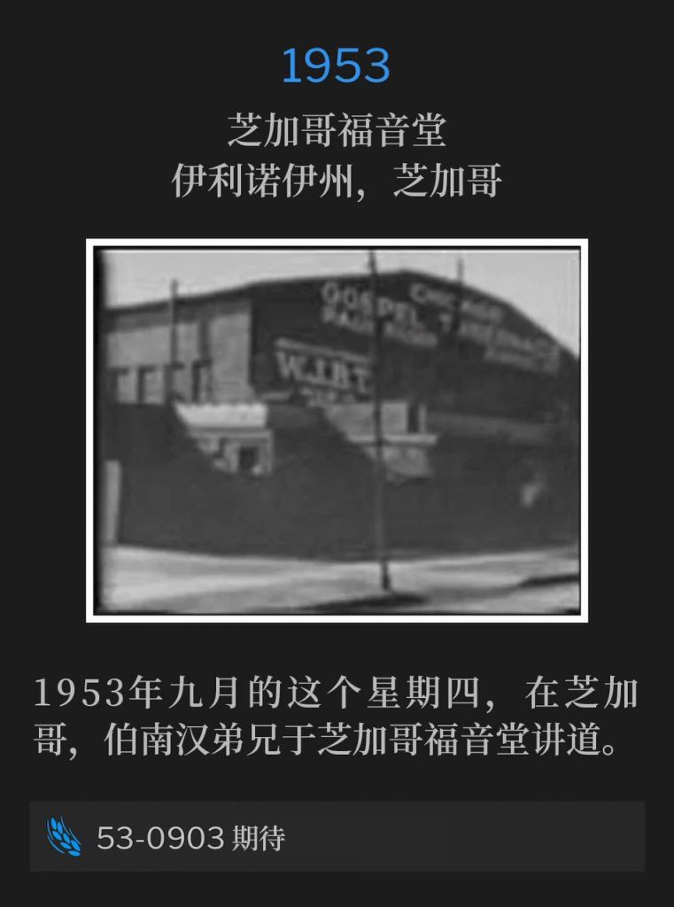 1953：
Chicago Gospel Tabernacle, Chicago, IL
芝加哥福音堂，伊利诺伊州，芝加哥

On this September Thursday in 1953, Brother Branham was in Chicago speaking at Chicago Gospel Tabernacle.
1953年九月的这个星期四，在芝加哥，伯南汉弟兄于芝加哥福音堂讲道。

53-0903 Expectancy
53-0903 期待