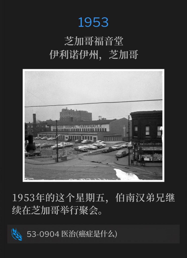 1953：
Chicago Gospel Tabernacle, Chicago, IL
芝加哥福音堂，伊利诺伊州，芝加哥

Brother Branham continued the Chicago meetings on this Friday in 1953.
1953年的这个星期五，伯南汉弟兄继续在芝加哥举行聚会。

53-0904 Healing (What Cancer ls)
53-0904 医治(癌症是什么)