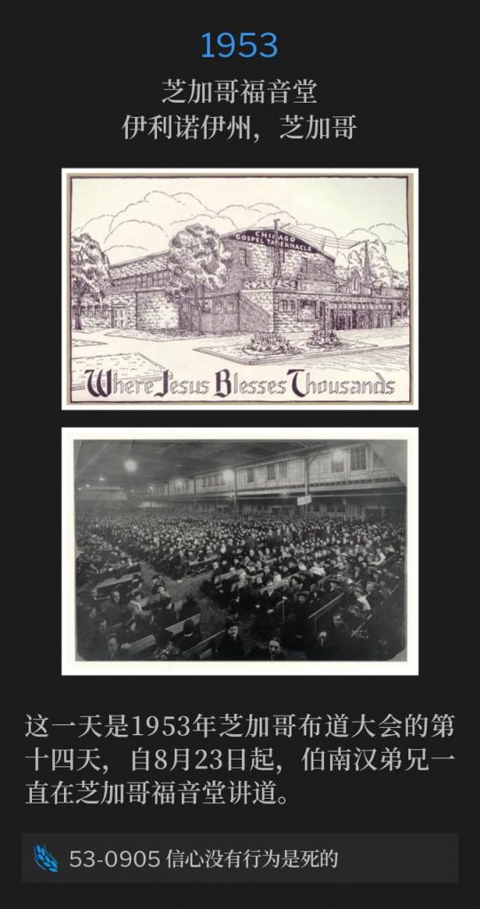 1953：
Chicago Gospel Tabernacle, Chicago, IL
芝加哥福音堂，伊利诺伊州，芝加哥

Day fourteen of the Chicago campaign of 1953, Brother Branham had been speaking at the Chicago Gospel Tabernacle since August 23rd.
这一天是1953年芝加哥布道大会的第十四天，自8月23日起，伯南汉弟兄一直在芝加哥福音堂讲道。

53-0905 Faith Without Works Is Dead
53-0905 信心没有行为是死的