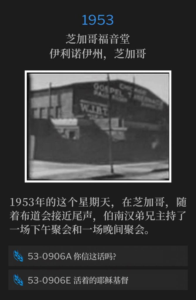 1953：
Chicago Gospel Tabernacle, Chicago, IL
芝加哥福音堂，伊利诺伊州，芝加哥

On this Sunday in Chicago in 1953, Brother Branham held an afternoon service and an evening service, as the campaign was drawing to a close.
1953年的这个星期天，在芝加哥，随着布道会接近尾声，伯南汉弟兄主持了一场下午聚会和一场晚间聚会。

53-0906A Believest Thou This?
53-0906A 你信这话吗?

53-0906E The Living Jesus Christ
53-0906E 活着的耶稣基督