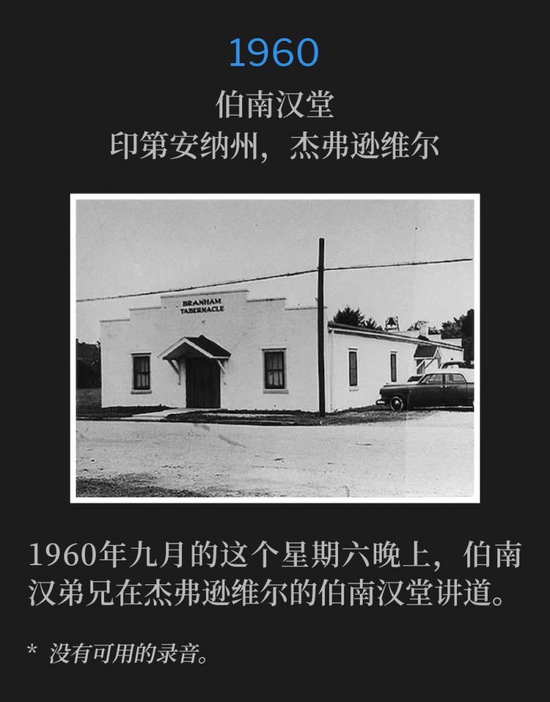 1960：
Branham Tabernacle, Jeffersonville, IN
伯南汉堂，印第安纳州，杰弗逊维尔

Brother Branham was in Jeffersonville, speaking at the Tabernacle, on this Saturday evening in September 1960.
1960年九月的这个星期六晚上，伯南汉弟兄在杰弗逊维尔的伯南汉堂讲道。

* No recordings available.
* 没有可用的录音。
