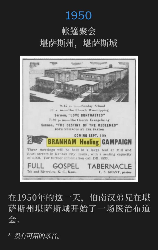 1950：
Tent meeting, Kansas City, KS
帐篷聚会，堪萨斯州，堪萨斯城

Brother Branham began a healing campaign in Kansas City, KS on this day in 1950.
在1950年的这一天，伯南汉弟兄在堪萨斯州堪萨斯城开始了一场医治布道会。

* No recordings available.
* 没有可用的录音。