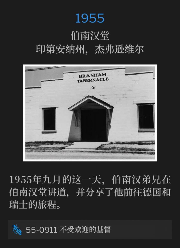 1955:
Branham Tabernacle, Jeffersonville, IN
伯南汉堂，印第安纳州，杰弗逊维尔

Brother Branham was speaking at the Tabernacle on this day in September of 1955 and gives an account of his trip to Germany and Switzerland.
1955年九月的这一天，伯南汉弟兄在伯南汉堂讲道，并分享了他前往德国和瑞士的旅程。

55-0911 The Unwelcomed Christ
55-0911 不受欢迎的基督