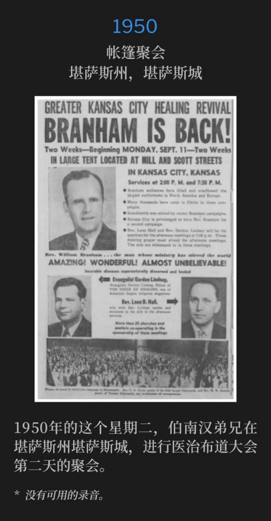1950：
Tent meeting, Kansas City, KS
帐篷聚会，堪萨斯州，堪萨斯城

Brother Branham was in Kansas City, KS for the second day of the healing campaign, on this Tuesday in 1950.
1950年的这个星期二，伯南汉弟兄在堪萨斯州堪萨斯城，进行医治布道大会第二天的聚会。

* No recordings available.
* 没有可用的录音。
