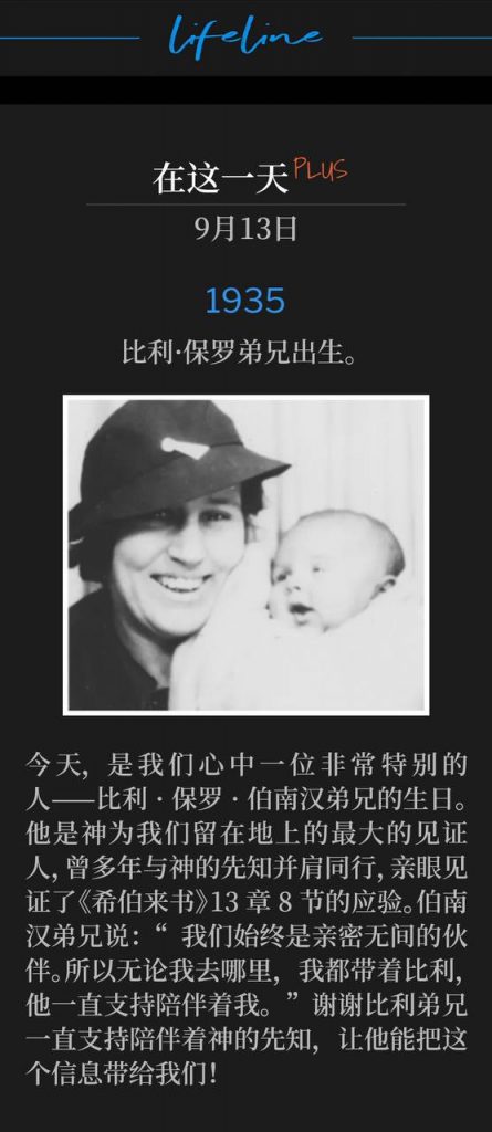 1935Plus:
Brother Billy Paul is born.
比利·保罗弟兄出生。

Today is the birthday of a very special man that is so dear to our hearts, Brother Billy Paul Branham. He's the greatest witness that God has left us on this earth, to have walked side-by-side with God's prophet all those years and witnessed Hebrews 13:8 in action. Brother Branham said, "And we've been real chums. And so everywhere I go, I take Billy, and he's stuck with me." Thank you Brother Billy, for sticking with God's prophet so that he could bring us this Message!
今天，是我们心中一位非常特别的人——比利·保罗·伯南汉弟兄的生日。他是神为我们留在地上的最大的见证人，曾多年与神的先知并肩同行，亲眼见证了《希伯来书》13章8节的应验。伯南汉弟兄说：“我们始终是亲密无间的伙伴。所以无论我去哪里，我都带着比利，他一直支持陪伴着我。”谢谢比利弟兄一直支持陪伴着神的先知，让他能把这个信息带给我们！