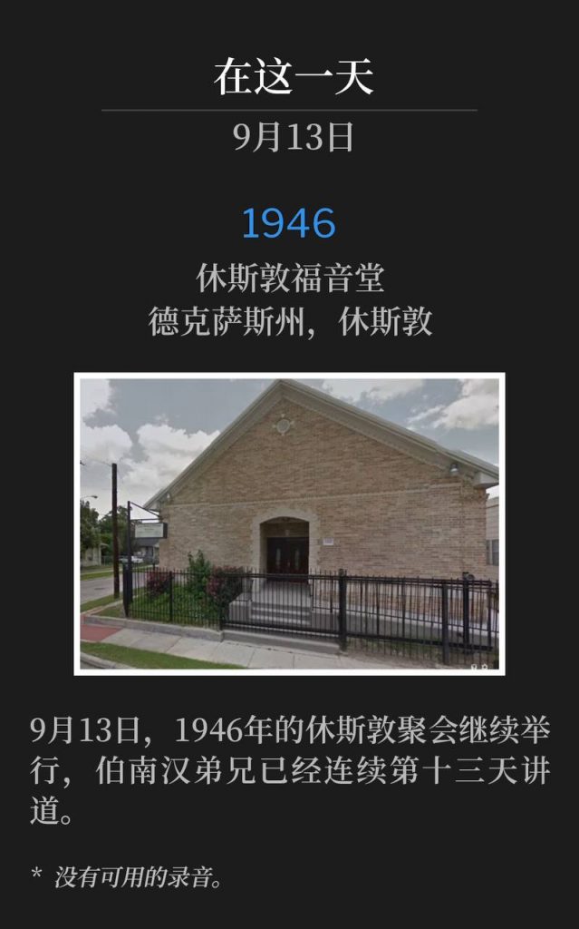 1946:
Houston Gospel Tabernacle, Houston, TX
休斯敦福音堂，德克萨斯州，休斯敦

September 13th, the Houston meetings of 1946 continued with Brother Branham speaking for the thirteenth consecutive day.
9月13日，1946年的休斯敦聚会继续举行，伯南汉弟兄已经连续第十三天讲道。

* No recordings available.
* 没有可用的录音。
