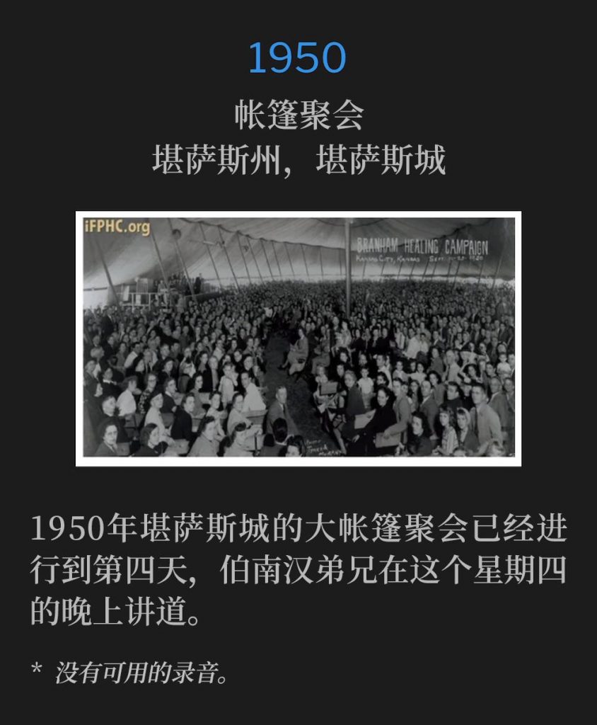 
1950：
Tent meeting, Kansas City, KS
帐篷聚会，堪萨斯州，堪萨斯城

The 1950, Kansas City tent meetings were in their fourth day as Brother Branham spoke on this Thursday evening.
1950年堪萨斯城的大帐篷聚会已经进行到第四天，伯南汉弟兄在这个星期四的晚上讲道。

* No recordings available.
* 没有可用的录音。
