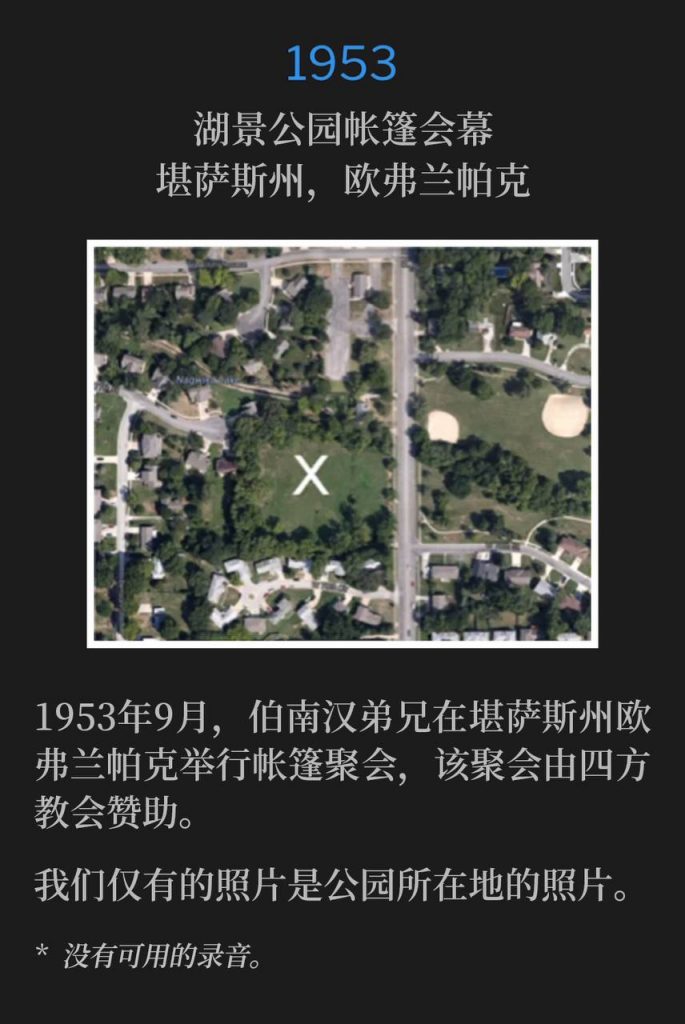
1953：
Tent tabernacle in Lakeview Park, Overland Park, KS
湖景公园帐篷会幕，堪萨斯州，欧弗兰帕克

In September of 1953, Brother Branham was in Overland Park, KS to hold tent meetings, that were sponsored by the Foursquare Church.
1953年9月，伯南汉弟兄在堪萨斯州欧弗兰帕克举行帐篷聚会，该聚会由四方教会赞助。

The only photos we have are of the park location itself.
我们仅有的照片是公园所在地的照片。

* No recordings available.
* 没有可用的录音。
