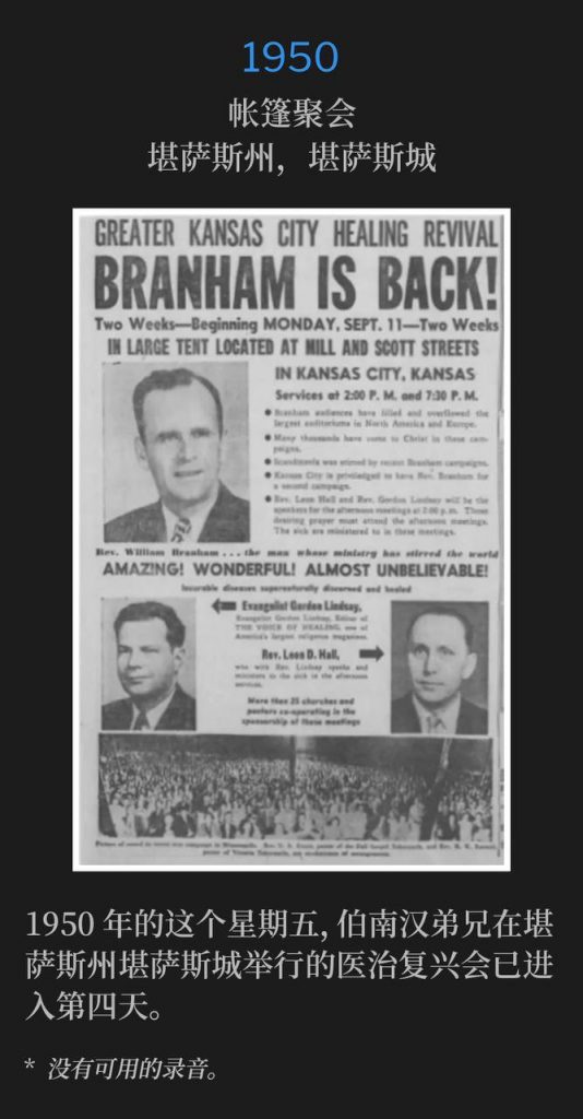1950：
Tent meeting, Kansas City, KS
帐篷聚会，堪萨斯州，堪萨斯城

On this Friday in 1950, Brother Branham was in Kansas City, KS for the fourth day of the healing revival.
1950年的这个星期五，伯南汉弟兄在堪萨斯州堪萨斯城举行的医治复兴会已进入第四天。

* No recordings available.
* 没有可用的录音。
