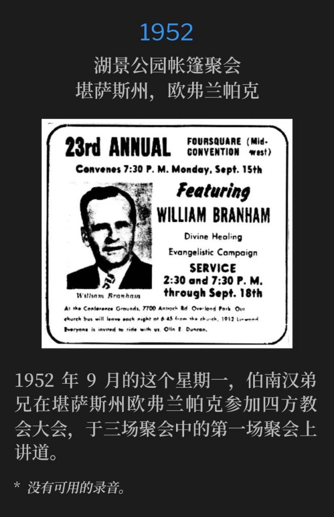 1952：
Tent meeting in Lakeview Park, Overland Park, KS
湖景公园帐篷聚会，堪萨斯州，欧弗兰帕克

On this September Monday in 1952, Brother Branham was in Overland Park, KS for the Foursquare Convention and spoke the first of three services.
1952年9月的这个星期一，伯南汉弟兄在堪萨斯州欧弗兰帕克参加四方教会大会，于三场聚会中的第一场聚会上讲道。

* No recordings available.
* 没有可用的录音。