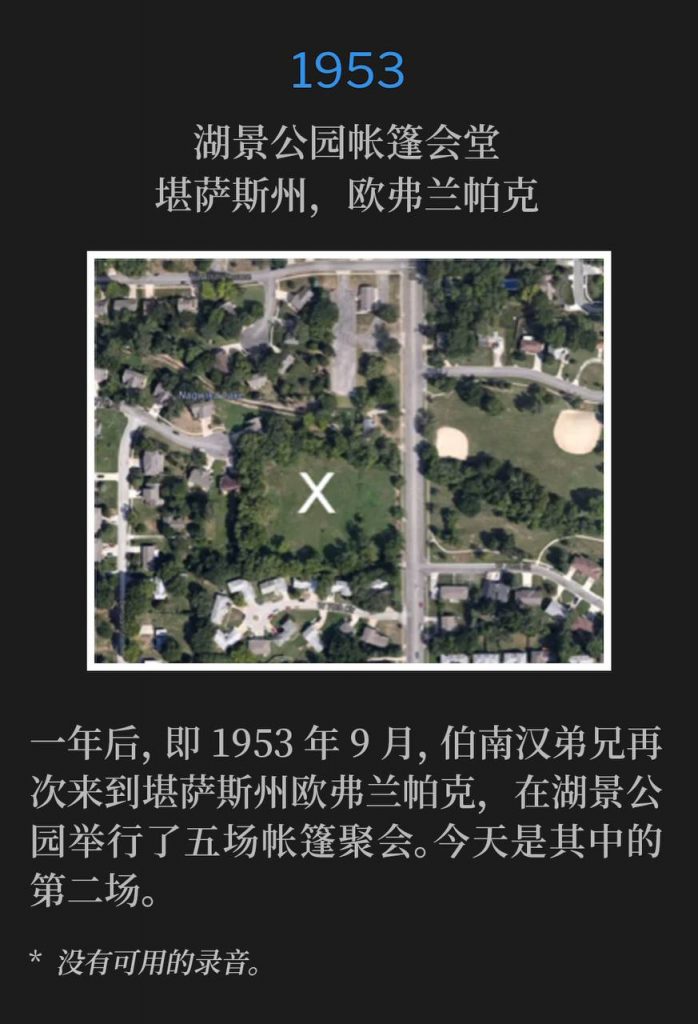 1953：
Tent tabernacle in Lakeview Park, Overland Park, KS
湖景公园帐篷会堂，堪萨斯州，欧弗兰帕克

Brother Branham returned a year later, in September of 1953, to Overland Park, KS, and held five tent services in Lakeview Park. Today was the second of those services.
一年后，即1953年9月，伯南汉弟兄再次来到堪萨斯州欧弗兰帕克，在湖景公园举行了五场帐篷聚会。今天是其中的第二场。

* No recordings available.
* 没有可用的录音。
