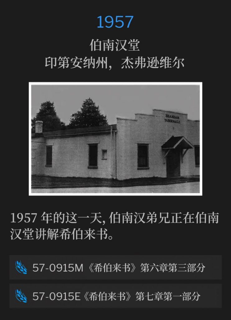 1957：
Branham Tabernacle, Jeffersonville, IN
伯南汉堂，印第安纳州，杰弗逊维尔

Brother Branham was teaching from the book of Hebrews, on this day in 1957, at the Branham Tabernacle.
1957年的这一天，伯南汉弟兄正在伯南汉堂讲解希伯来书。

57-0915M Hebrews, Chapter Six #3
57-0915M 《希伯来书》第六章第三部分

57-0915E Hebrews, Chapter Seven #1
57-0915E 《希伯来书》第七章第一部分
