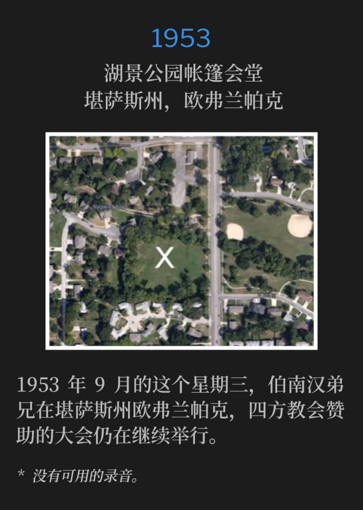 1953：
Tent tabernacle in Lakeview Park, Overland Park, KS
湖景公园帐篷会堂，堪萨斯州，欧弗兰帕克

On this September Wednesday of 1953, Brother Branham was in Overland Park, KS, as the Foursquare Church sponsored convention continued.
1953年9月的这个星期三，伯南汉弟兄在堪萨斯州欧弗兰帕克，四方教会赞助的大会仍在继续举行。

* No recordings available.
* 没有可用的录音。