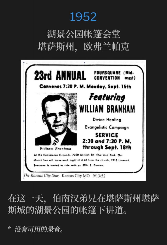 1952：
Tent tabernacle in Lakeview Park, Overland Park, KS
湖景公园帐篷会堂，堪萨斯州，欧弗兰帕克

On this day, Brother Branham was in Kansas City, KS, speaking under a tent in Lakeview Park.
在这一天，伯南汉弟兄在堪萨斯州堪萨斯城的湖景公园的帐篷下讲道。

* No recordings available.
* 没有可用的录音。