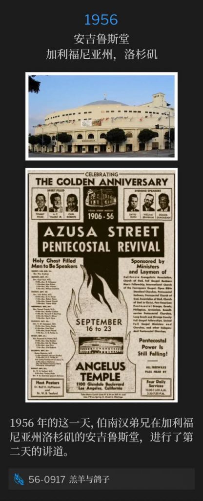 1956：
Angelus Temple, Los Angeles, CA
安吉鲁斯堂，加利福尼亚州，洛杉矶

Brother Branham was at Angelus Temple in Los Angeles, CA on this day in 1956 and spoke for the second day.
1956年的这一天，伯南汉弟兄在加利福尼亚州洛杉矶的安吉鲁斯堂，进行了第二天的讲道。

56-0917 The Lamb And The Dove
56-0917 羔羊与鸽子
