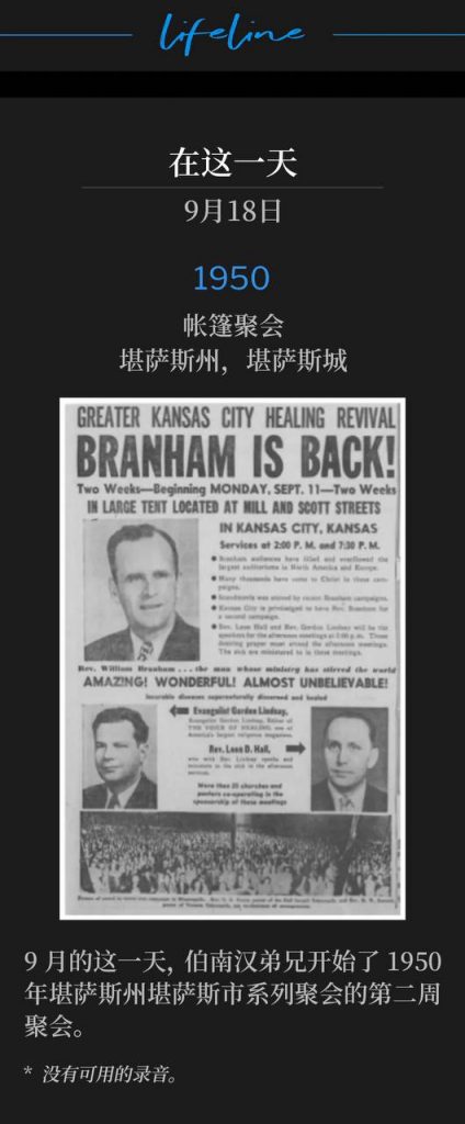 1950：
Tent meeting, Kansas City, KS
帐篷聚会，堪萨斯州，堪萨斯城

On this day in September, Brother Branham began the second week of the 1950 Kansas City, KS meetings.
9月的这一天，伯南汉弟兄开始了1950年堪萨斯州堪萨斯市系列聚会的第二周聚会。

* No recordings available.
* 没有可用的录音。