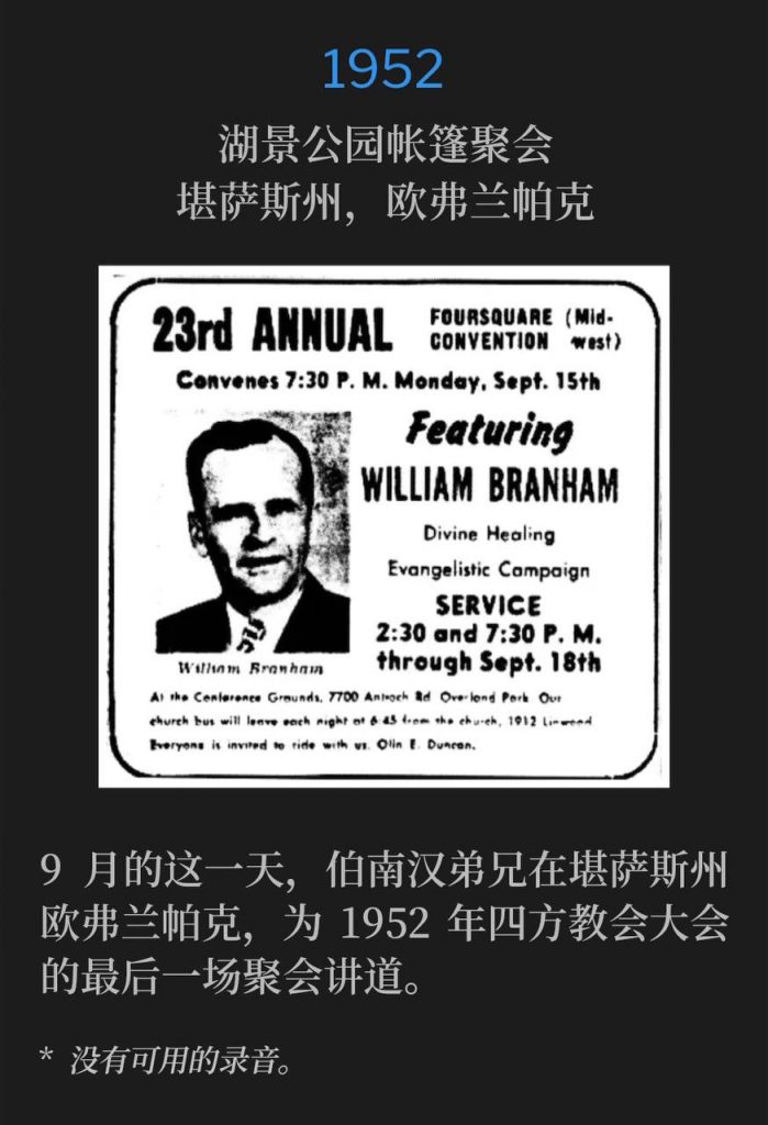 1952：
Tent meeting in Overland Park, Overland Park, KS
湖景公园帐篷聚会，堪萨斯州，欧弗兰帕克

Brother Branham was in Overland Park, KS to speak the closing service of the 1952 Foursquare Convention, on this September day.
9月的这一天，伯南汉弟兄在堪萨斯州欧弗兰帕克，为1952年四方教会大会的最后一场聚会讲道。

* No recordings available.
* 没有可用的录音。
