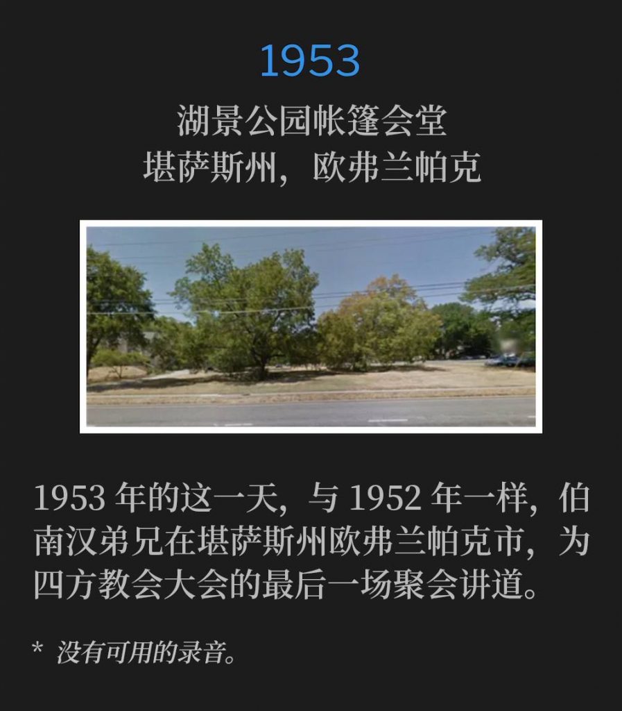 1953：
Tent tabernacle in Lakeview Park, Overland Park, KS
湖景公园帐篷会堂，堪萨斯州，欧弗兰帕克

On this day, in 1953, as he did in 1952, Brother Branham was in Overland Park, KS to speak at the closing service of the Foursquare Convention.
1953年的这一天，与1952年一样，伯南汉弟兄在堪萨斯州欧弗兰帕克市，为四方教会大会的最后一场聚会讲道。

* No recordings available.
* 没有可用的录音。
