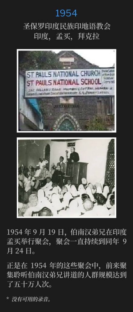 1954：
St. Paul's Indian Nation Hindustani Church, Byculla, Bombay, India
圣保罗印度民族印地语教会，印度，孟买，拜克拉

On September 19th, 1954, Brother Branham was in Bombay, India for meetings that lasted until September 24th of that same year.
1954年9月19日，伯南汉弟兄在印度孟买举行聚会，聚会一直持续到同年9月24日。

It was during these 1954 meetings, that the crowds of people that had gathered to hear Brother Branham, reached 500,000.
正是在1954年的这些聚会中，前来聚集聆听伯南汉弟兄讲道的人群规模达到了五十万人次。

* No recordings available.
* 没有可用的录音。