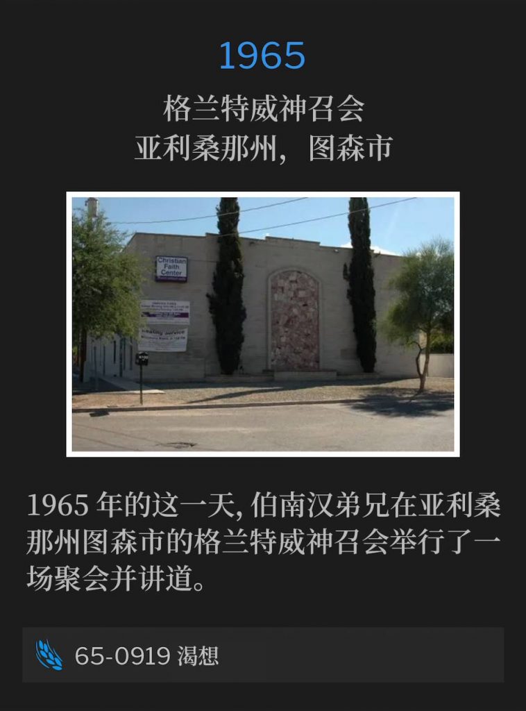 1965：
Grantway Assembly of God, Tucson, AZ
格兰特威神召会，亚利桑那州，图森市

Brother Branham was in Tucson, AZ on this day in 1965 and spoke at the Grantway Assembly of God for one service.
1965年的这一天，伯南汉弟兄在亚利桑那州图森市的格兰特威神召会举行了一场聚会并讲道。

65-0919 Thirst
65-0919 渴想
