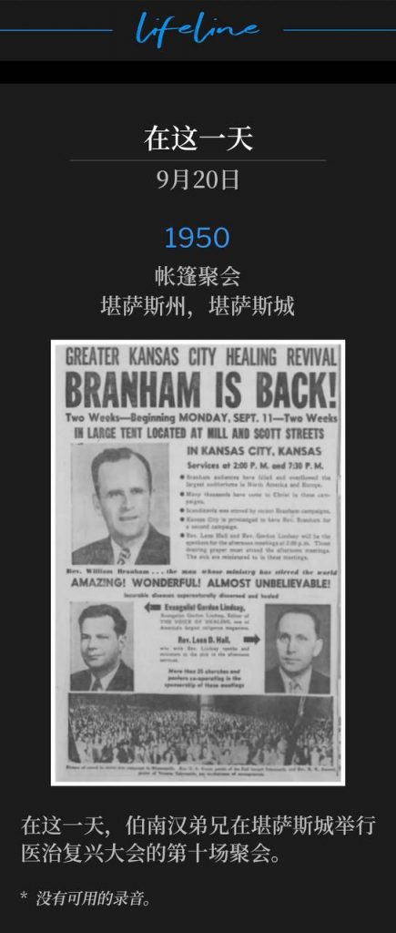 1950：
Tent meeting, Kansas City, KS
帐篷聚会，堪萨斯州，堪萨斯城

On this day, Brother Branham was in Kansas City for the tenth service of the 1950 healing revival.
在这一天，伯南汉弟兄在堪萨斯城举行医治复兴大会的第十场聚会。

* No recordings available.
* 没有可用的录音。
