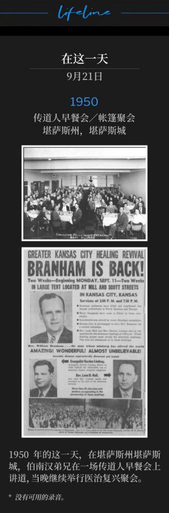 1950：
Ministerial Breakfast / Tent Meeting, Kansas City, KS
传道人早餐会／帐篷聚会，堪萨斯州，堪萨斯城

In Kansas City, KS, on this day in 1950, Brother Branham spoke at a Ministerial Breakfast and then continued the healing revival that evening.
1950年的这一天，在堪萨斯州堪萨斯城，伯南汉弟兄在一场传道人早餐会上讲道，当晚继续举行医治复兴聚会。

* No recordings available.
* 没有可用的录音。
